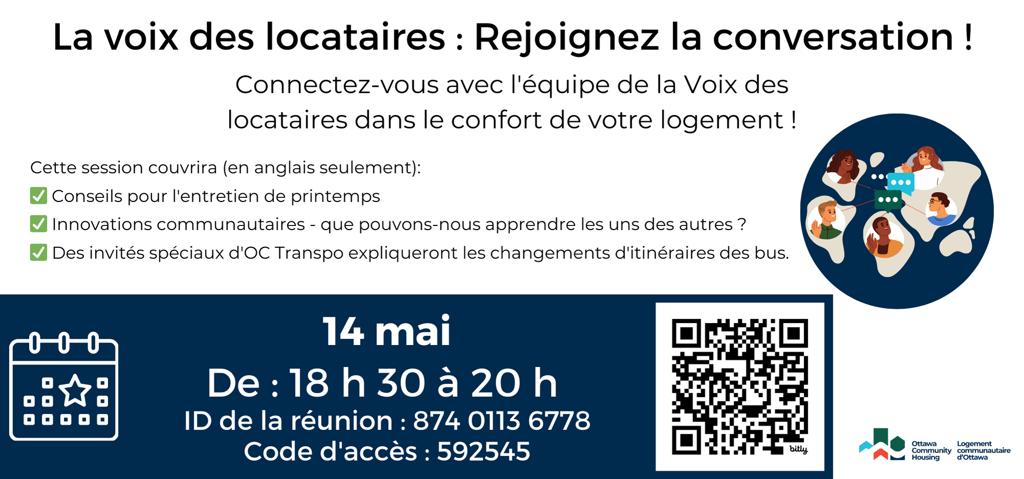 La voix des locataires : Rejoignez la conversation !
Connectez-vous avec l'équipe de la Voix des locataires dans le confort de votre logement !
Cette session couvrira (en anglais seulement):
Conseils pour l'entretien de printemps
Innovations communautaires - que pouvons-nous apprendre les uns des autres ?
Des invités spéciaux d'OC Transpo expliqueront les changements d'itinéraires des bus.
14 mai
De : 18 h 30 à 20 h 
ID de la réunion : 874 0113 6778
Code d'accès : 592545